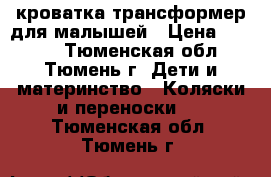 кроватка трансформер для малышей › Цена ­ 6 500 - Тюменская обл., Тюмень г. Дети и материнство » Коляски и переноски   . Тюменская обл.,Тюмень г.